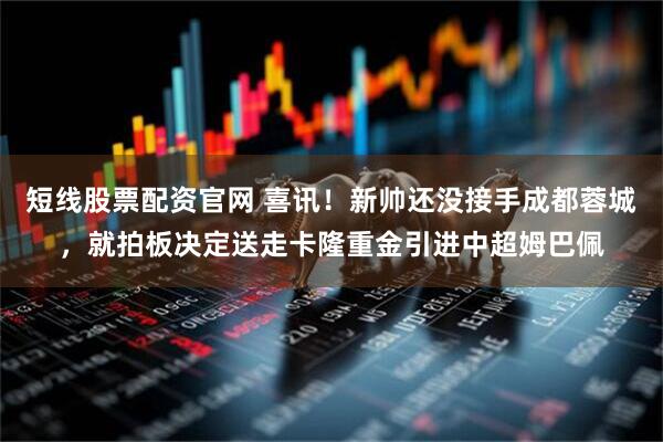 短线股票配资官网 喜讯！新帅还没接手成都蓉城，就拍板决定送走卡隆重金引进中超姆巴佩