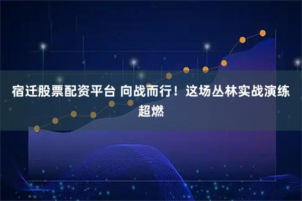 宿迁股票配资平台 向战而行！这场丛林实战演练超燃