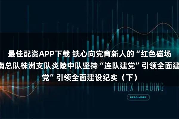 最佳配资APP下载 铁心向党育新人的“红色磁场”——武警湖南总队株洲支队炎陵中队坚持“连队建党”引领全面建设纪实（下）