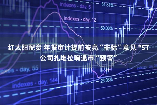 红太阳配资 年报审计提前被亮“非标”意见 *ST公司扎堆拉响退市“预警”