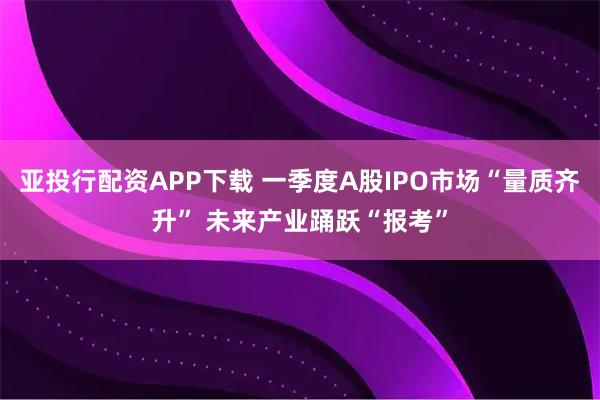 亚投行配资APP下载 一季度A股IPO市场“量质齐升” 未来产业踊跃“报考”