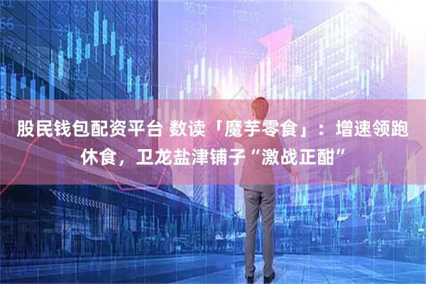 股民钱包配资平台 数读「魔芋零食」：增速领跑休食，卫龙盐津铺子“激战正酣”