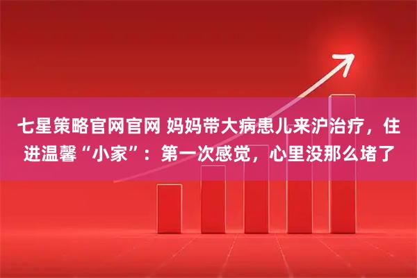 七星策略官网官网 妈妈带大病患儿来沪治疗，住进温馨“小家”：第一次感觉，心里没那么堵了