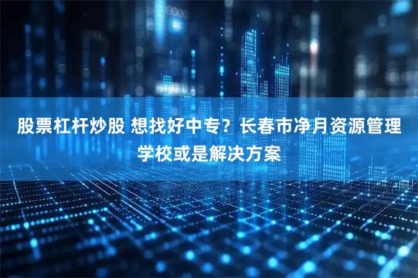 股票杠杆炒股 想找好中专？长春市净月资源管理学校或是解决方案