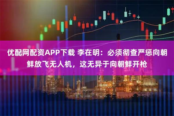 优配网配资APP下载 李在明：必须彻查严惩向朝鲜放飞无人机，这无异于向朝鲜开枪