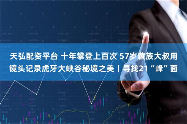 天弘配资平台 十年攀登上百次 57岁藏族大叔用镜头记录虎牙大峡谷秘境之美丨寻找21“峰”面