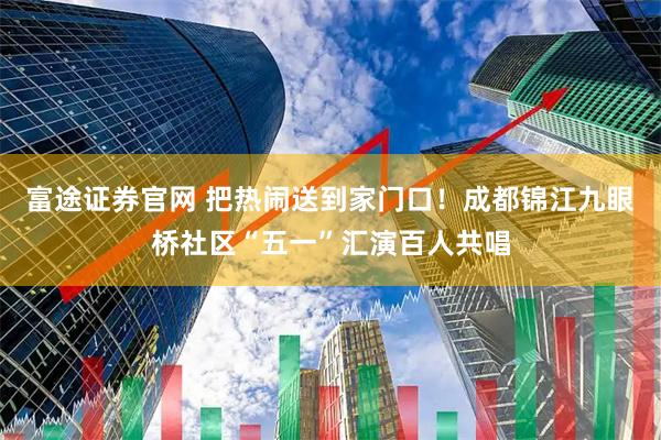 富途证券官网 把热闹送到家门口！成都锦江九眼桥社区“五一”汇演百人共唱