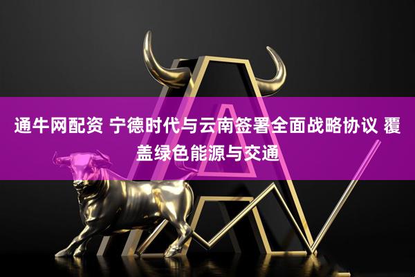 通牛网配资 宁德时代与云南签署全面战略协议 覆盖绿色能源与交通