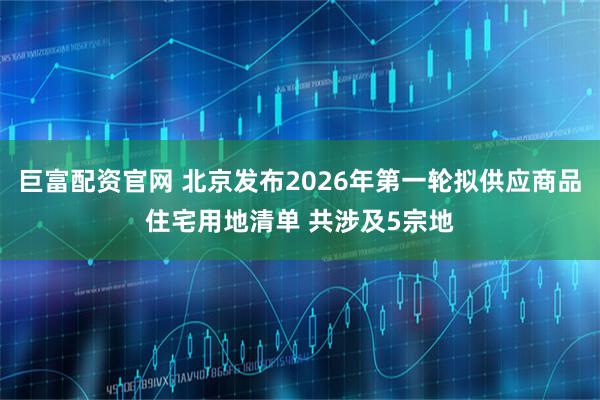 巨富配资官网 北京发布2026年第一轮拟供应商品住宅用地清单 共涉及5宗地