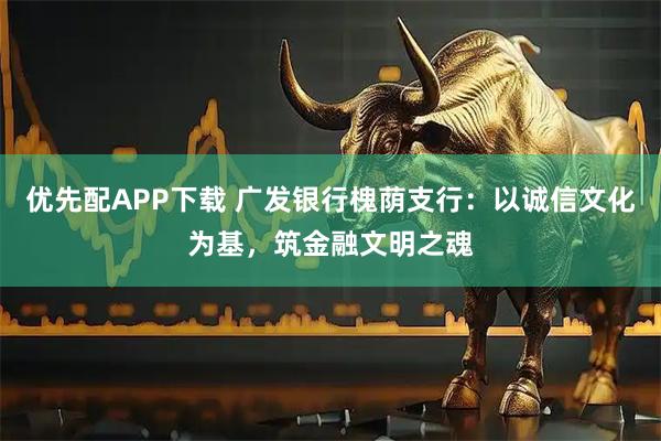 优先配APP下载 广发银行槐荫支行：以诚信文化为基，筑金融文明之魂