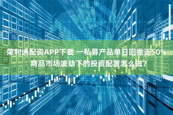 荣利通配资APP下载 一私募产品单日回撤近50%  商品市场波动下的投资配置怎么做？