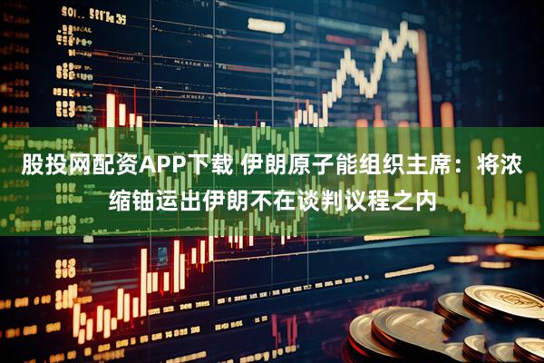 股投网配资APP下载 伊朗原子能组织主席：将浓缩铀运出伊朗不在谈判议程之内