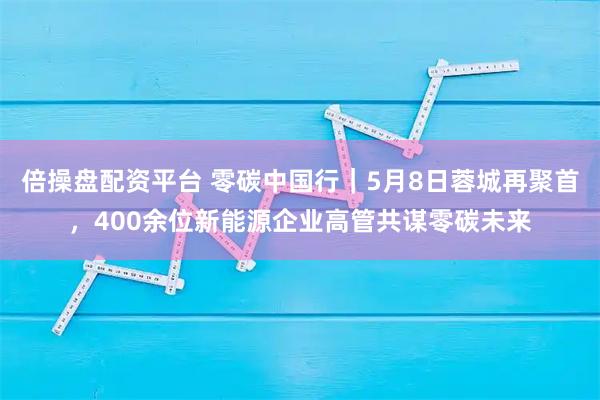 倍操盘配资平台 零碳中国行｜5月8日蓉城再聚首，400余位新能源企业高管共谋零碳未来