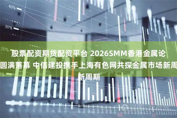股票配资期货配资平台 2026SMM香港金属论坛圆满落幕 中信建投携手上海有色网共探金属市场新周期