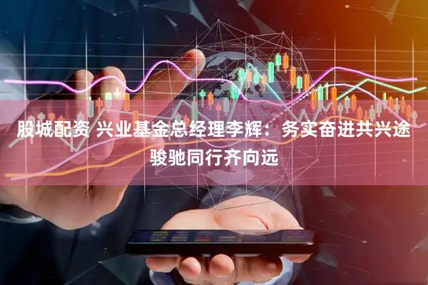 股城配资 兴业基金总经理李辉：务实奋进共兴途骏驰同行齐向远