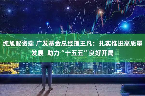 纯旭配资端 广发基金总经理王凡：扎实推进高质量发展  助力“十五五”良好开局