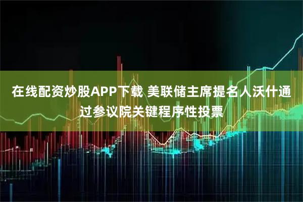 在线配资炒股APP下载 美联储主席提名人沃什通过参议院关键程序性投票