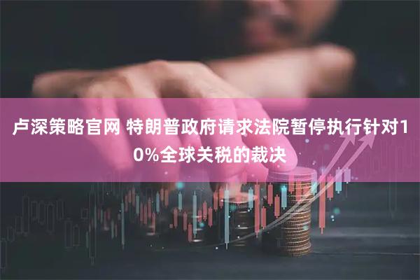 卢深策略官网 特朗普政府请求法院暂停执行针对10%全球关税的裁决