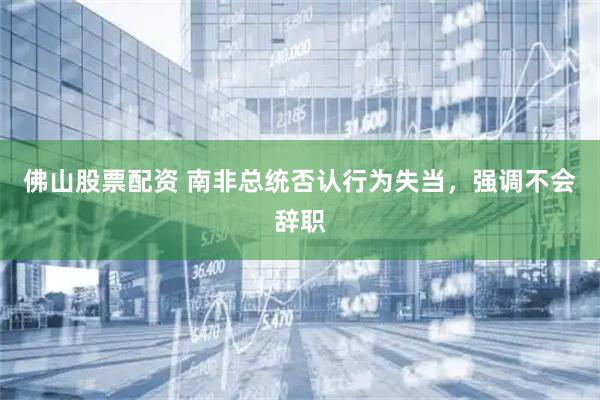 佛山股票配资 南非总统否认行为失当，强调不会辞职