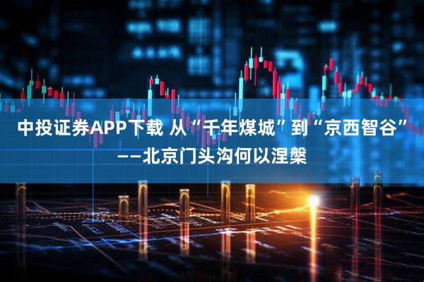 中投证券APP下载 从“千年煤城”到“京西智谷”——北京门头沟何以涅槃